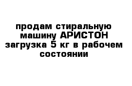 продам стиральную машину АРИСТОН загрузка 5 кг в рабочем состоянии 